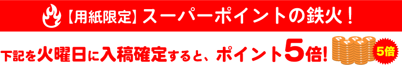 ＜用紙限定＞スーパーポイントの鉄火！ 火曜日に入稿確定するとポイント5倍プレゼント！