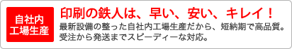 【自社内工場生産】印刷の鉄人は、早い、安い、キレイ！最新設備の整った自社内工場生産だから、短納期で高品質。受注から発送までスピーディーな対応。